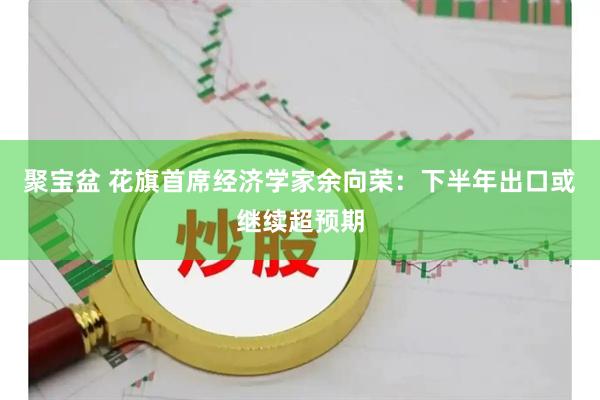聚宝盆 花旗首席经济学家余向荣：下半年出口或继续超预期