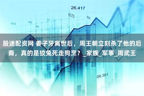 股迷配资网 姜子牙离世后，周王朝立刻杀了他的后裔，真的是狡兔死走狗烹？_家族_军事_周武王