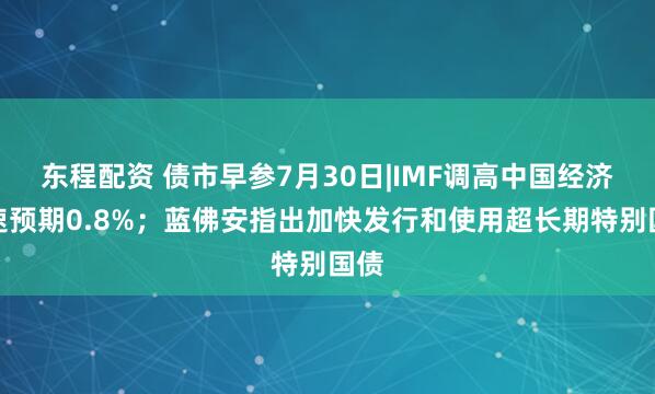 东程配资 债市早参7月30日|IMF调高中国经济增速预期0.8%；蓝佛安指出加快发行和使用超长期特别国债