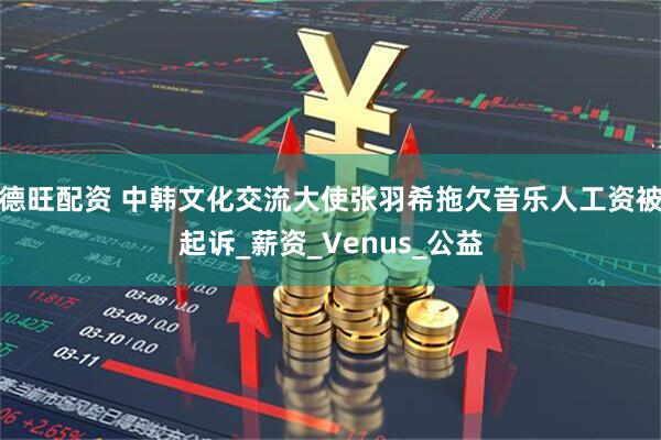 德旺配资 中韩文化交流大使张羽希拖欠音乐人工资被起诉_薪资_Venus_公益