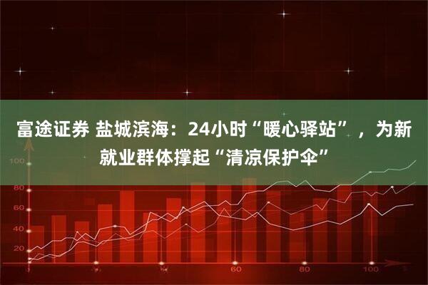 富途证券 盐城滨海：24小时“暖心驿站” ，为新就业群体撑起“清凉保护伞”