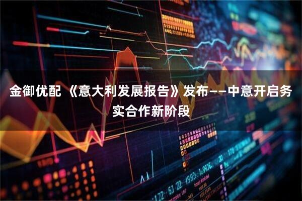 金御优配 《意大利发展报告》发布——中意开启务实合作新阶段