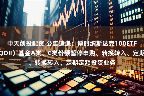 中天创投配资 公告速递：博时纳斯达克100ETF发起式联接（QDII）基金A类、C类份额暂停申购、转换转入、定期定额投资业务