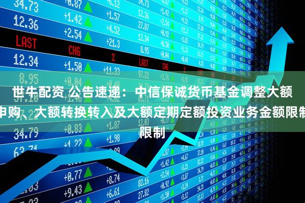 世牛配资 公告速递：中信保诚货币基金调整大额申购、大额转换转入及大额定期定额投资业务金额限制