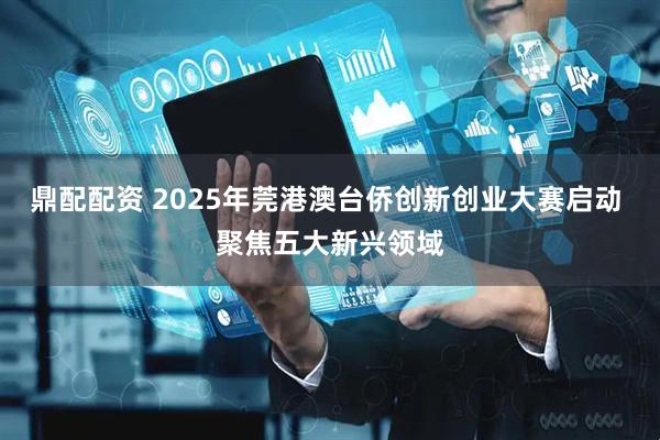 鼎配配资 2025年莞港澳台侨创新创业大赛启动 聚焦五大新兴领域