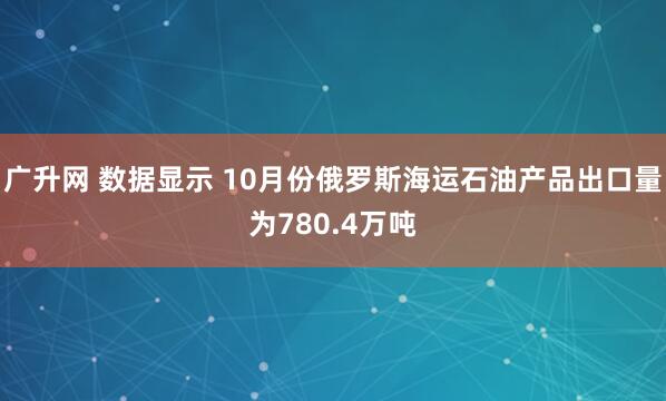 广升网 数据显示 10月份俄罗斯海运石油产品出口量为780.4万吨