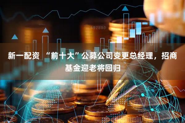 新一配资  “前十大”公募公司变更总经理，招商基金迎老将回归