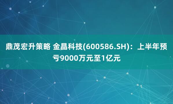 鼎茂宏升策略 金晶科技(600586.SH)：上半年预亏9000万元至1亿元
