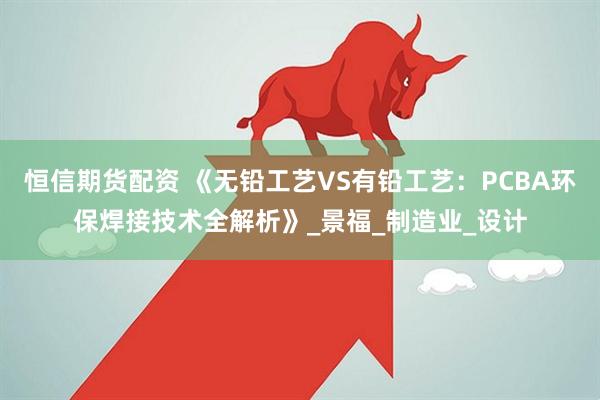 恒信期货配资 《无铅工艺VS有铅工艺：PCBA环保焊接技术全解析》_景福_制造业_设计