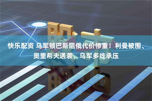 快乐配资 乌军顿巴斯阻俄代价惨重！利曼被围、奥里希夫遇袭，乌军多线承压