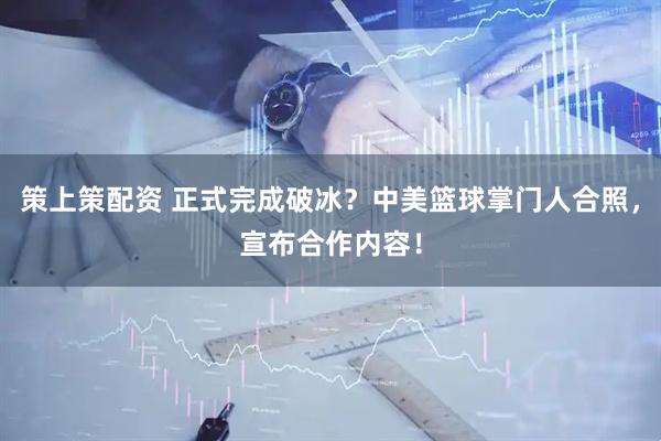 策上策配资 正式完成破冰？中美篮球掌门人合照，宣布合作内容！