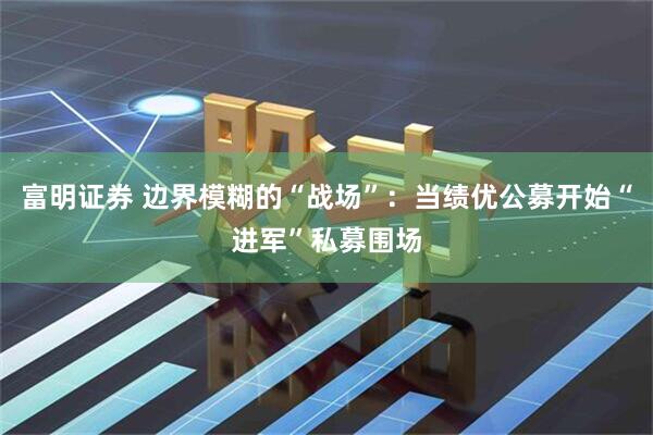 富明证券 边界模糊的“战场”：当绩优公募开始“进军”私募围场