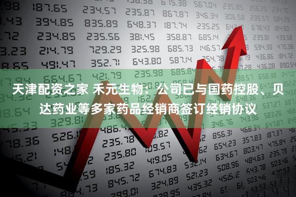 天津配资之家 禾元生物：公司已与国药控股、贝达药业等多家药品经销商签订经销协议