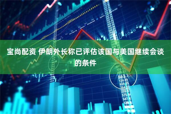 宝尚配资 伊朗外长称已评估该国与美国继续会谈的条件